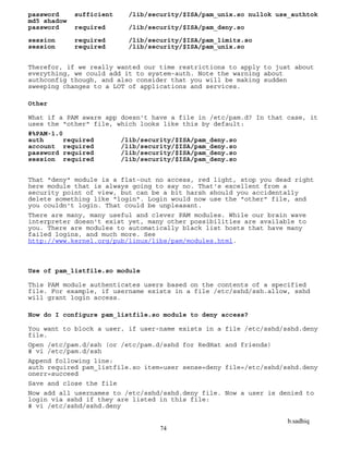 b.sadhiq
74
password sufficient /lib/security/$ISA/pam_unix.so nullok use_authtok
md5 shadow
password required /lib/security/$ISA/pam_deny.so
session required /lib/security/$ISA/pam_limits.so
session required /lib/security/$ISA/pam_unix.so
Therefor, if we really wanted our time restrictions to apply to just about
everything, we could add it to system-auth. Note the warning about
authconfig though, and also consider that you will be making sudden
sweeping changes to a LOT of applications and services.
Other
What if a PAM aware app doesn't have a file in /etc/pam.d? In that case, it
uses the "other" file, which looks like this by default:
#%PAM-1.0
auth required /lib/security/$ISA/pam_deny.so
account required /lib/security/$ISA/pam_deny.so
password required /lib/security/$ISA/pam_deny.so
session required /lib/security/$ISA/pam_deny.so
That "deny" module is a flat-out no access, red light, stop you dead right
here module that is always going to say no. That's excellent from a
security point of view, but can be a bit harsh should you accidentally
delete something like "login". Login would now use the "other" file, and
you couldn't login. That could be unpleasant.
There are many, many useful and clever PAM modules. While our brain wave
interpreter doesn't exist yet, many other possibilities are available to
you. There are modules to automatically black list hosts that have many
failed logins, and much more. See
http://www.kernel.org/pub/linux/libs/pam/modules.html.
Use of pam_listfile.so module
This PAM module authenticates users based on the contents of a specified
file. For example, if username exists in a file /etc/sshd/ssh.allow, sshd
will grant login access.
How do I configure pam_listfile.so module to deny access?
You want to block a user, if user-name exists in a file /etc/sshd/sshd.deny
file.
Open /etc/pam.d/ssh (or /etc/pam.d/sshd for RedHat and friends)
# vi /etc/pam.d/ssh
Append following line:
auth required pam_listfile.so item=user sense=deny file=/etc/sshd/sshd.deny
onerr=succeed
Save and close the file
Now add all usernames to /etc/sshd/sshd.deny file. Now a user is denied to
login via sshd if they are listed in this file:
# vi /etc/sshd/sshd.deny
 