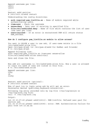 b.sadhiq
75
Append username per line:
user1
user2
...
Restart sshd service:
# /etc/init.d/sshd restart
Understanding the config directives:
 auth required pam_listfile.so : Name of module required while
authenticating users.
 item=user : Check the username
 sense=deny : Deny user if existing in specified file
 file=/etc/sshd/sshd.deny : Name of file which contains the list of user
(one user per line)
 onerr=succeed : If an error is encountered PAM will return status
PAM_SUCCESS.
How do I configure pam_listfile.so module to allow access?
You want to ALLOW a user to use ssh, if user-name exists in a file
/etc/sshd/sshd.allow file.
Open /etc/pam.d/ssh (or /etc/pam.d/sshd for RedHat and friends)
# vi /etc/pam.d/ssh
Append following line:
auth required pam_listfile.so item=user sense=allow
file=/etc/sshd/sshd.allow onerr=fail
Save and close the file.
Now add all usernames to /etc/sshd/sshd.allow file. Now a user is allowed
to login via sshd if they are listed in this file.
# vi /etc/sshd/sshd.allow
Append username per line:
tony
om
rocky
Restart sshd service (optional):
# /etc/init.d/sshd restart
Now if paul try to login using ssh he will get an error:
Permission denied (publickey,keyboard-interactive).
Following log entry recorded into my log file (/var/log/secure or
/var/log/auth.log file)
tail -f /var/log/auth.log
Output:
Jul 30 23:07:40 p5www2 sshd[12611]: PAM-listfile: Refused user paul for
service ssh
Jul 30 23:07:42 p5www2 sshd[12606]: error: PAM: Authentication failure for
paul from 125.12.xx.xx
 