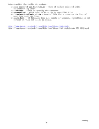b.sadhiq
76
Understanding the config directives:
1) auth required pam_listfile.so : Name of module required while
authenticating users.
2) item=user : Check or specify the username
3) sense=allow : Allow user if existing in specified file
4) file=/etc/sshd/sshd.allow : Name of file which contains the list of
user (one user per line)
5) onerr=fail : If filename does not exists or username formatting is not
coreect it will not allow to login.
http://www.kernel.org/pub/linux/libs/pam/Linux-PAM-html/
http://www.kernel.org/pub/linux/libs/pam/Linux-PAM-html/Linux-PAM_MWG.html
 