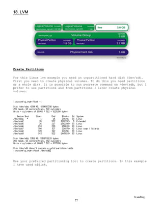 b.sadhiq
77
18. LVM
Create Partitions
For this Linux lvm example you need an unpartitioned hard disk /dev/sdb.
First you need to create physical volumes. To do this you need partitions
or a whole disk. It is possible to run pvcreate command on /dev/sdb, but I
prefer to use partitions and from partitions I later create physical
volumes.
Use your preferred partitioning tool to create partitions. In this example
I have used cfdisk.
 