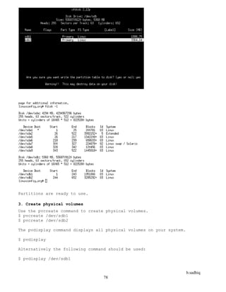 b.sadhiq
78
Partitions are ready to use.
3. Create physical volumes
Use the pvcreate command to create physical volumes.
$ pvcreate /dev/sdb1
$ pvcreate /dev/sdb2
The pvdisplay command displays all physical volumes on your system.
$ pvdisplay
Alternatively the following command should be used:
$ pvdisplay /dev/sdb1
 