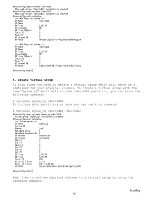 b.sadhiq
79
4. Create Virtual Group
At this stage you need to create a virtual group which will serve as a
container for your physical volumes. To create a virtual group with the
name "mynew_vg" which will include /dev/sdb1 partition, you can issue the
following command:
$ vgcreate mynew_vg /dev/sdb1
To include both partitions at once you can use this command:
$ vgcreate mynew_vg /dev/sdb1 /dev/sdb2
Feel free to add new physical volumes to a virtual group by using the
vgextend command.
 