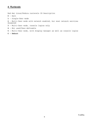 b.sadhiq
8
4. Runlevels
Red Hat Linux/Fedora runlevels ID Description
0 - Halt
1 - Single-User mode
2 - Multi-User mode with network enabled, but most network services
disabled
3 - Multi-User mode, console logins only
4 - Not used/User-definable
5 - Multi-User mode, with display manager as well as console logins
6 - Reboot
 