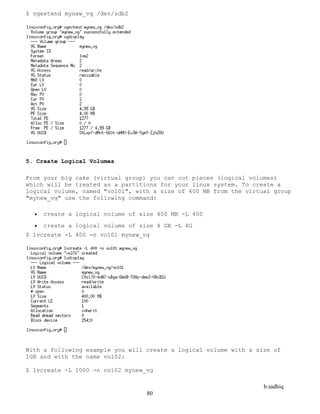 b.sadhiq
80
$ vgextend mynew_vg /dev/sdb2
5. Create Logical Volumes
From your big cake (virtual group) you can cut pieces (logical volumes)
which will be treated as a partitions for your linux system. To create a
logical volume, named "vol01", with a size of 400 MB from the virtual group
"mynew_vg" use the following command:
 create a logical volume of size 400 MB -L 400
 create a logical volume of size 4 GB -L 4G
$ lvcreate -L 400 -n vol01 mynew_vg
With a following example you will create a logical volume with a size of
1GB and with the name vol02:
$ lvcreate -L 1000 -n vol02 mynew_vg
 