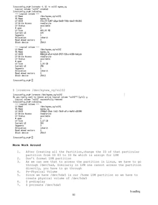 b.sadhiq
81
$ lvremove /dev/mynew_vg/vol02
More Work Around
1. After Creating all the Partition,change the ID of that particular
partition from ID 83 to ID 8e which is assign for LVM
2. Don’t format LVM partition
3. As we can see that to access the partition in Linux, we have to go
through /dev/had, Similarly in LVM one cannot access the partition
directly, you have to go through
4. Pv—Physical Volume
5. Since we have /dev/hda5 is our /home LVM partition so we have to
create physical volume of /dev/hda5
6. $ pvdisplay
7. $ pvcreate /dev/hda5
 