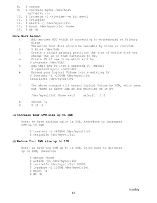 b.sadhiq
82
8. $ vgscan
9. $ vgcreate myvol /dev/hda5
vgdisplay ---
10. $ lvcreate –L <+lvsize> -n lv1 myvol
11. $ lvdisplay
12. $ mke2fs –j /dev/myvol/lv1
13. $ mount /dev/myvol/lv1 /home
14. $ df –h
More Work Around
 Add another HDD which is connecting to motherboard as Primary
Slave
Therefore that disk should be readable by Linux as /dev/hdb
 $ fdisk /dev/hdb
 Create a single primary partition the size of entire disk and
change the ID of that partition to 8e.
 Create PV of new drive which will be
$ pvcreate /dev/hdb1
 Add this new PV into a existing VG (MYVOL)
$ vgextend myvol /dev/hdb1
 Extend your Logical Volume into a existing LV
$ lvextend –L +2000M /dev/myvol/lv1
$resize2fs /dev/myvol/lv1
 The above command will extend Logical Volume by 2GB, which mean
our /home is above 2gb as its mounting on it by
/dev/myvol/lv1 /home ext3 default 1 2
 $mount –a
 $ df –h
 Increase Your LVM size up to 6GB
Note: We have exiting value is 2GB, therefore to increases
LVM up to 6GB
$ lvextend –L +4000M /dev/myvol/lv1
$ resize2fs /dev/myvol/lv1
 Reduce Your LVM size up to 1GB
Note: we have now LVM up to is 6GB, which have to decrease
up to 1GB, therefore
$ umount /home
$ e2fsck –yc /dev/myvol/lv1
$ resize2fs /dev/myvol/lv1 1000M
$ lvreduce –L 1000M /dev/myvol/lv1
$ mount –a
$ df –h
 