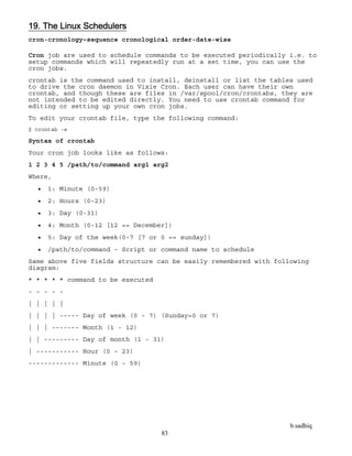 b.sadhiq
83
19. The Linux Schedulers
cron-cronology–sequence cronological order-date-wise
Cron job are used to schedule commands to be executed periodically i.e. to
setup commands which will repeatedly run at a set time, you can use the
cron jobs.
crontab is the command used to install, deinstall or list the tables used
to drive the cron daemon in Vixie Cron. Each user can have their own
crontab, and though these are files in /var/spool/cron/crontabs, they are
not intended to be edited directly. You need to use crontab command for
editing or setting up your own cron jobs.
To edit your crontab file, type the following command:
$ crontab -e
Syntax of crontab
Your cron job looks like as follows:
1 2 3 4 5 /path/to/command arg1 arg2
Where,
 1: Minute (0-59)
 2: Hours (0-23)
 3: Day (0-31)
 4: Month (0-12 [12 == December])
 5: Day of the week(0-7 [7 or 0 == sunday])
 /path/to/command - Script or command name to schedule
Same above five fields structure can be easily remembered with following
diagram:
* * * * * command to be executed
- - - - -
| | | | |
| | | | ----- Day of week (0 - 7) (Sunday=0 or 7)
| | | ------- Month (1 - 12)
| | --------- Day of month (1 - 31)
| ----------- Hour (0 - 23)
------------- Minute (0 - 59)
 