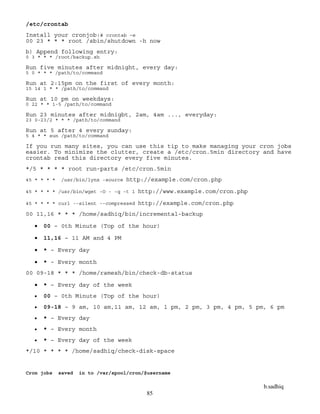b.sadhiq
85
/etc/crontab
Install your cronjob:# crontab –e
00 23 * * * root /sbin/shutdown -h now
b) Append following entry:
0 3 * * * /root/backup.sh
Run five minutes after midnight, every day:
5 0 * * * /path/to/command
Run at 2:15pm on the first of every month:
15 14 1 * * /path/to/command
Run at 10 pm on weekdays:
0 22 * * 1-5 /path/to/command
Run 23 minutes after midnigbt, 2am, 4am ..., everyday:
23 0-23/2 * * * /path/to/command
Run at 5 after 4 every sunday:
5 4 * * sun /path/to/command
If you run many sites, you can use this tip to make managing your cron jobs
easier. To minimize the clutter, create a /etc/cron.5min directory and have
crontab read this directory every five minutes.
*/5 * * * * root run-parts /etc/cron.5min
45 * * * * /usr/bin/lynx -source http://example.com/cron.php
45 * * * * /usr/bin/wget -O - -q -t 1 http://www.example.com/cron.php
45 * * * * curl --silent --compressed http://example.com/cron.php
00 11,16 * * * /home/sadhiq/bin/incremental-backup
 00 – 0th Minute (Top of the hour)
 11,16 – 11 AM and 4 PM
 * – Every day
 * – Every month
00 09-18 * * * /home/ramesh/bin/check-db-status
 * – Every day of the week
 00 – 0th Minute (Top of the hour)
 09-18 – 9 am, 10 am,11 am, 12 am, 1 pm, 2 pm, 3 pm, 4 pm, 5 pm, 6 pm
 * – Every day
 * – Every month
 * – Every day of the week
*/10 * * * * /home/sadhiq/check-disk-space
Cron jobs saved in to /var/spool/cron/$username
 