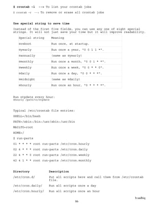 b.sadhiq
86
$ crontab –l --> To list your crontab jobs
$ crontab –r --> To remove or erase all crontab jobs
Use special string to save time
Instead of the first five fields, you can use any one of eight special
strings. It will not just save your time but it will improve readability.
Special string Meaning
@reboot Run once, at startup.
@yearly Run once a year, "0 0 1 1 *".
@annually (same as @yearly)
@monthly Run once a month, "0 0 1 * *".
@weekly Run once a week, "0 0 * * 0".
@daily Run once a day, "0 0 * * *".
@midnight (same as @daily)
@hourly Run once an hour, "0 * * * *".
Run ntpdate every hour:
@hourly /path/to/ntpdate
Typical /etc/crontab file entries:
SHELL=/bin/bash
PATH=/sbin:/bin:/usr/sbin:/usr/bin
MAILTO=root
HOME=/
$ run-parts
01 * * * * root run-parts /etc/cron.hourly
02 4 * * * root run-parts /etc/cron.daily
22 4 * * 0 root run-parts /etc/cron.weekly
42 4 1 * * root run-parts /etc/cron.monthly
Directory Description
/etc/cron.d/ Put all scripts here and call them from /etc/crontab
file.
/etc/cron.daily/ Run all scripts once a day
/etc/cron.hourly/ Run all scripts once an hour
 