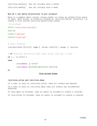 b.sadhiq
87
/etc/cron.monthly/ Run all scripts once a month
/etc/cron.weekly/ Run all scripts once a week
How do I use above directories to put scripts?
Here is a sample shell script (clean.cache) to clean up cached files every
10 days. This script is directly created at /etc/cron.daliy/ directory i.e.
create a file called /etc/cron.daily/clean.cache:
#!/bin/bash
CROOT="/tmp/cachelighttpd/"
DAYS=10
LUSER="lighttpd"
LGROUP="lighttpd"
# start cleaning
/usr/bin/find ${CROOT} -type f -mtime +${DAYS} | xargs -r /bin/rm
# if directory deleted by some other script just get it back
if [ ! -d $CROOT ]
then
/bin/mkdir -p $CROOT
/bin/chown ${LUSER}:${LGROUP} ${CROOT}
fi
Cron Access Perms
/etc/cron.allow and /etc/cron.deny
If a user is only in /etc/cron.allow, then all others are denied
If a user is only in /etc/cron.deny then all others are allowed/not
affected
If cron.deny is touched, then no users is allowed to create a crontab
If cron.allow is touched, then no users is allowed to create a crontab
 