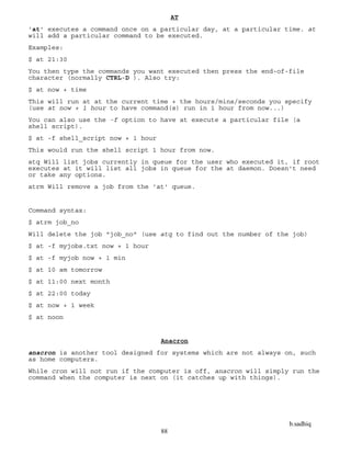 b.sadhiq
88
AT
'at' executes a command once on a particular day, at a particular time. at
will add a particular command to be executed.
Examples:
$ at 21:30
You then type the commands you want executed then press the end-of-file
character (normally CTRL-D ). Also try:
$ at now + time
This will run at at the current time + the hours/mins/seconds you specify
(use at now + 1 hour to have command(s) run in 1 hour from now...)
You can also use the -f option to have at execute a particular file (a
shell script).
$ at -f shell_script now + 1 hour
This would run the shell script 1 hour from now.
atq Will list jobs currently in queue for the user who executed it, if root
executes at it will list all jobs in queue for the at daemon. Doesn't need
or take any options.
atrm Will remove a job from the 'at' queue.
Command syntax:
$ atrm job_no
Will delete the job "job_no" (use atq to find out the number of the job)
$ at -f myjobs.txt now + 1 hour
$ at -f myjob now + 1 min
$ at 10 am tomorrow
$ at 11:00 next month
$ at 22:00 today
$ at now + 1 week
$ at noon
Anacron
anacron is another tool designed for systems which are not always on, such
as home computers.
While cron will not run if the computer is off, anacron will simply run the
command when the computer is next on (it catches up with things).
 