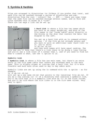 b.sadhiq
9
5. Symlinks & Hardlinks
Files are arranged in directories (or folders if you prefer that term), and
each file can be reached through a series of directories and sub-
directories from the root - correct? Yes ... BUT ... there are some times
that the same file can be reached through several names, and on Unix and
Linux systems this is known as a "link".
There are two ways a link can be set up.
Hard Link
A Hard Link is where a file has two names which
are both on an equal weighting, and both of the
file names in the "inode table" point directly to
the blocks on the disc that contain the data. See
diagram to the left.
You set up a hard link with an ln command without
options - if the file ab.txt already exists and
you want to give an additional name (hard link) to
it, you'll write
ln ab.txt cd.txt
and then both names will have equal ranking. The
only way you'll know that there's a link there is by doing a long listing
and you'll see a link count of 2 rather than 1, and if you need to find out
what's linked to what, use the -i option to ls.
Symbolic Link
A Symbolic Link is where a file has one main name, but there's an extra
entry in the file name table that refers any accesses back to the main
name. This is slighly slower at runtime that a hard link, but it's more
flexible and much more often used in day to day admin work.
Symbolic links are set up using the ln command with the -s option - so for
example
ln -s ab.txt cd.txt
will set up a new name cd.txt that points to the (existing) file ab.txt. If
you do a log listing (ls -l) of a directory that contains a symbolic link,
you'll be told that it's a symbolic link with an "l" in the first column,
and you'll be told where the file links to in the file name column. Very
easy to spot!
Soft Links(Symbolic Links) :
 