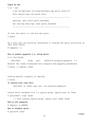 b.sadhiq
91
Login as neo
$ su - neo
$ dd if=/dev/zero of=/home/neo/data.tmp bs=1k count=70
This should show the below error
------------------------------------------------------
warning, user block quota exceeded.
dd: writing data.tmp: Disk quota exceeded
------------------------------------------------------
If user neo wants to view his own quota
$ quota
As a root user you would be interested in viewing the quota statistics on
user level basis.
# repquota -a
How to enable grpquota i.e. Group Quota
$ vi /etc/fstab
/dev/hda7 /home ext3 defaults,usrquota,grpquota 0 0
Remount the /home filesystem with usrquota and grpquota parameters
$ mount -o remount /home
Confirm whether usrquota is implied
$ mount
It should look like this:
/dev/hda7 on /home type ext3 (rw,usrquota,grpquota)
Create quota database file i.e aquota.group, aquota.user on /home
$ quotacheck -cugv /home
--> This creates aquota.group, aquota.user under /home
How to set grpquota
$ edquota -g ADMINS
How to disable quota
# quotaoff /home
 