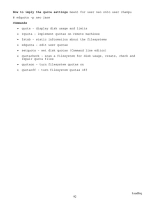 b.sadhiq
92
How to imply the quota settings meant for user neo onto user champu
# edquota -p neo jane
Commands
 quota - display disk usage and limits
 rquota - implement quotas on remote machines
 fstab - static information about the filesystems
 edquota - edit user quotas
 setquota - set disk quotas (Command line editor)
 quotacheck - scan a filesystem for disk usage, create, check and
repair quota files
 quotaon - turn filesystem quotas on
 quotaoff - turn filesystem quotas off
 
