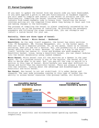 b.sadhiq
93
21. Kernel Compilation
if you want to update the kernel from new source code you have downloaded,
or you have applied a patch to add new functionality or hardware support,
you will need to compile and install a new kernel to actually use that new
functionality. Compiling the kernel involves translating the kernel's
contents from human-readable code to binary form. Installing the kernel
involves putting all the compiled files where they belong in /boot and /lib
and making changes to the bootloader.
The process of compiling the kernel is almost completely automated by the
make utility as is the process of installing. By providing the necessary
arguments and following the steps covered next, you can recompile and
install a custom kernel for your use.
Basically, there are three types of kernel:
- Monolithic Kernel - Micro Kernel - ExoKernel
Monolithic: As the name itself suggests, the kernel has every services
like, FS Management, MM, Process Management, etc. in the kernel space. It
does not run as a seperate process. So, as you guess, there is no context
switching, when you ask for a service. But, the probability of a monolithic
kernel getting struck is more. Because, if there is a bug in the kernel
itself, nothing can rescue it. Linux and Windows are good examples of
Monolithic kernel. Linux, being a monolithic kernel, you can insert modules
into the kernel dynamically using insmod command.
Micro Kernel: Micro kernel runs all the services as a daemon in the user
space. So, if a problem occurs in any of the service, the kernel will be
able to decide what to do next. But, you pay-off the time to switch to a
service in this type of kernel. Micro kernels are some what difficult to
design and build than the monolithic kernel. There are always a discussion
over the internet, talking about the advantage and disadvantages of
monolithic and micro kernel.
Exo Kernel: Exo kernel is not yet stabilized. It's under design and
research. The user mode processes running in this type of kernel has the
ability to access kernel resources like process tables, etc directly.
Structure of monolithic and microkernel-based operating systems,
respectively
 
