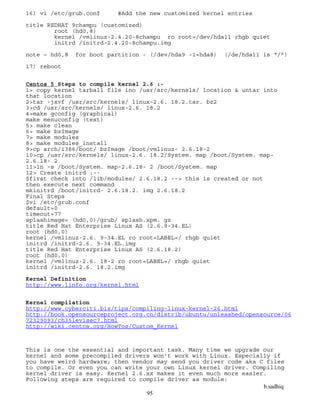 b.sadhiq
95
16) vi /etc/grub.conf #Add the new customized kernel entries
title REDHAT 9champu (customized)
root (hd0,8)
kernel /vmlinuz-2.4.20-8champu ro root=/dev/hda11 rhgb quiet
initrd /initrd-2.4.20-8champu.img
note – hd0,8 for boot partition - (/dev/hda9 -1=hda8) (/de/hda11 is “/”)
17) reboot
Centos 5 Steps to compile kernel 2.6 :-
1> copy kernel tarball file ino /usr/src/kernels/ location & untar into
that location
2>tar -jxvf /usr/src/kernels/ linux-2.6. 18.2.tar. bz2
3>cd /usr/src/kernels/ linux-2.6. 18.2
4>make gconfig (graphical)
make menuconfig (text)
5> make clean
6> make bzImage
7> make modules
8> make modules_install
9>cp arch/i386/boot/ bzImage /boot/vmlinuz- 2.6.18-2
10>cp /usr/src/kernels/ linux-2.6. 18.2/System. map /boot/System. map-
2.6.18- 2
11>ln -s /boot/System. map-2.6.18- 2 /boot/System. map
12> Create initrd :--
$first check into /lib/modules/ 2.6.18.2 --> this is created or not
then execute next command
mkinitrd /boot/initrd- 2.6.18.2. img 2.6.18.2
Final Steps
$vi /etc/grub.conf
default=0
timeout=77
splashimage= (hd0,0)/grub/ splash.xpm. gz
title Red Hat Enterprise Linux AS (2.6.9-34.EL)
root (hd0,0)
kernel /vmlinuz-2.6. 9-34.EL ro root=LABEL=/ rhgb quiet
initrd /initrd-2.6. 9-34.EL.img
title Red Hat Enterprise Linux AS (2.6.18.2)
root (hd0,0)
kernel /vmlinuz-2.6. 18-2 ro root=LABEL=/ rhgb quiet
initrd /initrd-2.6. 18.2.img
Kernel Definition
http://www.linfo.org/kernel.html
Kernel compilation
http://www.cyberciti.biz/tips/compiling-linux-kernel-26.html
http://book.opensourceproject.org.cn/distrib/ubuntu/unleashed/opensource/06
72329093/ch35lev1sec7.html
http://wiki.centos.org/HowTos/Custom_Kernel
This is one the essential and important task. Many time we upgrade our
kernel and some precompiled drivers won't work with Linux. Especially if
you have weird hardware; then vendor may send you driver code aka C files
to compile. Or even you can write your own Linux kernel driver. Compiling
kernel driver is easy. Kernel 2.6.xx makes it even much more easier.
Following steps are required to compile driver as module:
 
