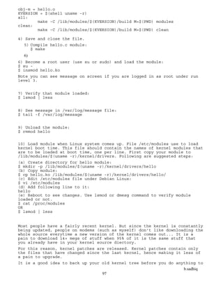 b.sadhiq
97
obj-m = hello.o
KVERSION = $(shell uname -r)
all:
make -C /lib/modules/$(KVERSION)/build M=$(PWD) modules
clean:
make -C /lib/modules/$(KVERSION)/build M=$(PWD) clean
4) Save and close the file.
5) Compile hello.c module:
$ make
6)
6) Become a root user (use su or sudo) and load the module:
$ su -
$ insmod hello.ko
Note you can see message on screen if you are logged in as root under run
level 3.
7) Verify that module loaded:
$ lsmod | less
8) See message in /var/log/message file:
$ tail -f /var/log/message
9) Unload the module:
$ rmmod hello
10) Load module when Linux system comes up. File /etc/modules use to load
kernel boot time. This file should contain the names of kernel modules that
are to be loaded at boot time, one per line. First copy your module to
/lib/modules/$(uname -r)/kernel/drivers. Following are suggested steps:
(a) Create directory for hello module:
$ mkdir -p /lib/modules/$(uname -r)/kernel/drivers/hello
(b) Copy module:
$ cp hello.ko /lib/modules/$(uname -r)/kernel/drivers/hello/
(c) Edit /etc/modules file under Debian Linux:
$ vi /etc/modules
(d) Add following line to it:
hello
(e) Reboot to see changes. Use lsmod or dmesg command to verify module
loaded or not.
$ cat /proc/modules
OR
$ lsmod | less
Most people have a fairly recent kernel. But since the kernel is constantly
being updated, people on modems (such as myself) don't like downloading the
whole source everytime a new version of the kernel comes out... It is a
pain to download 14+ megs of stuff when 95% of it is the same stuff that
you already have in your kernel source diectory.
For this reason, kernel patches are released. Kernel patches contain only
the files that have changed since the last kernel, hence making it less of
a pain to upgrade.
It is a good idea to back up your old kernel tree before you do anything to
 