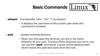 Basic Commands
• whoami It is basically “who”,”am”,”i” as whoami.
• It displays the username of the current user when this
command is invoked.
• pwd present working directory
• When you first open the terminal, you are in the home
directory of your user. To know which directory you are in, you
can use the “pwd” command. It gives us the absolute path,
which means the path that starts from the root.
31
ⓒ Copyright 2021| Ankush Choudhary | All Rights Reserved
 