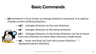 Basic Commands
• cd command in linux known as change directory command. It is used to
change current working directory.
• cd / changes directory to the root directory
• cd changes directory to the home directory
• cd ~ changes directory to the home directory can be to move
from one directory to some other directory inside home
• cd .. move one level up from the current directory. “..”
represents parent directory.
33
ⓒ Copyright 2021| Ankush Choudhary | All Rights Reserved
 
