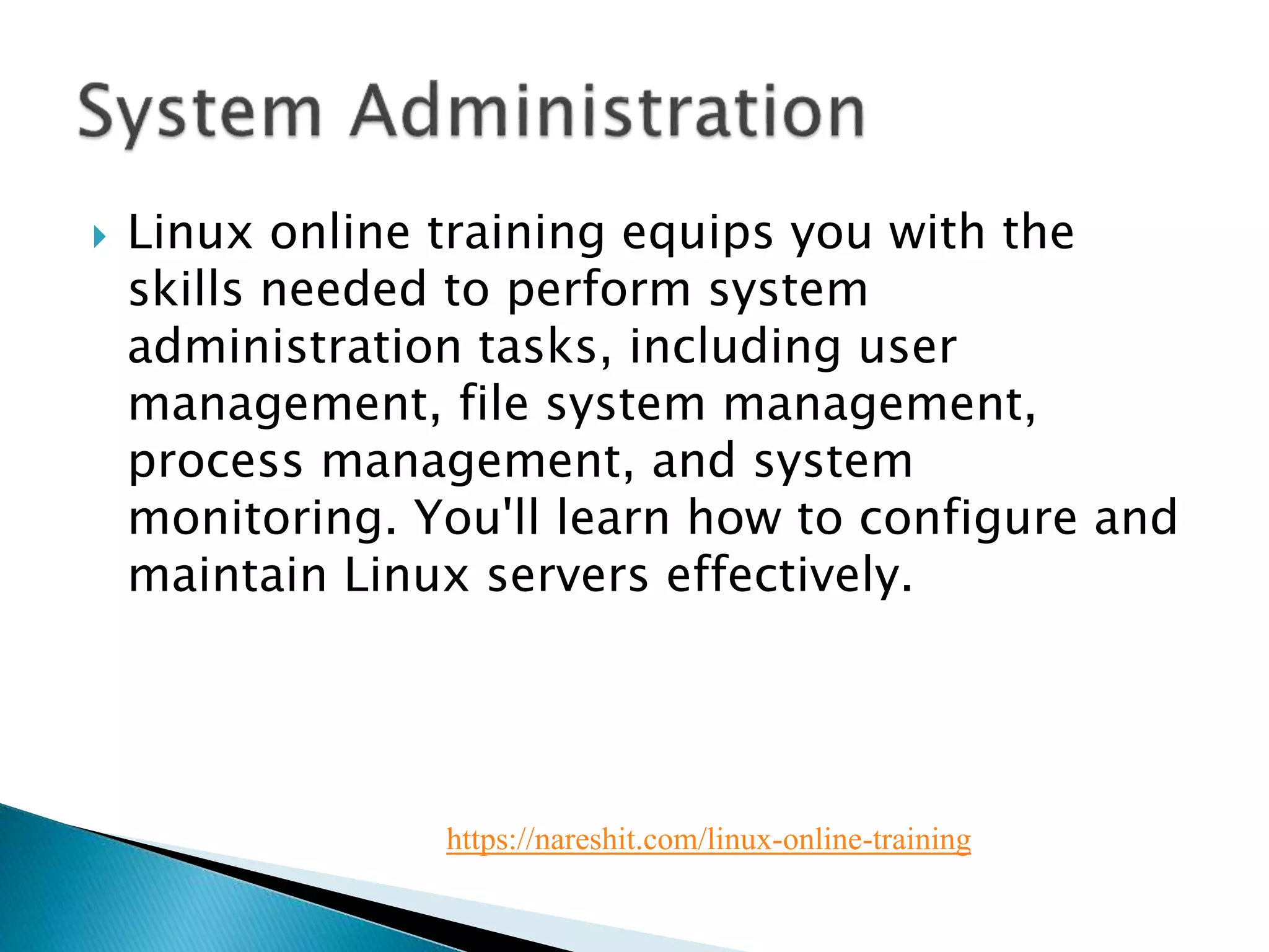  Linux online training equips you with the
skills needed to perform system
administration tasks, including user
management, file system management,
process management, and system
monitoring. You'll learn how to configure and
maintain Linux servers effectively.
https://nareshit.com/linux-online-training
 