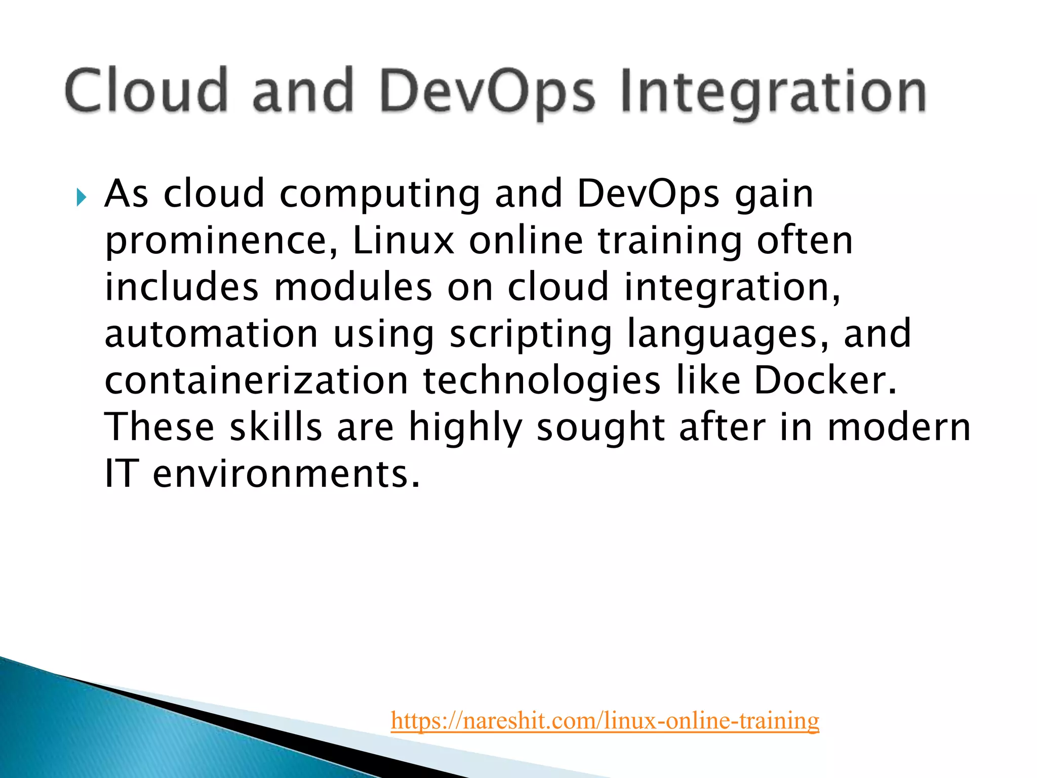  As cloud computing and DevOps gain
prominence, Linux online training often
includes modules on cloud integration,
automation using scripting languages, and
containerization technologies like Docker.
These skills are highly sought after in modern
IT environments.
https://nareshit.com/linux-online-training
 