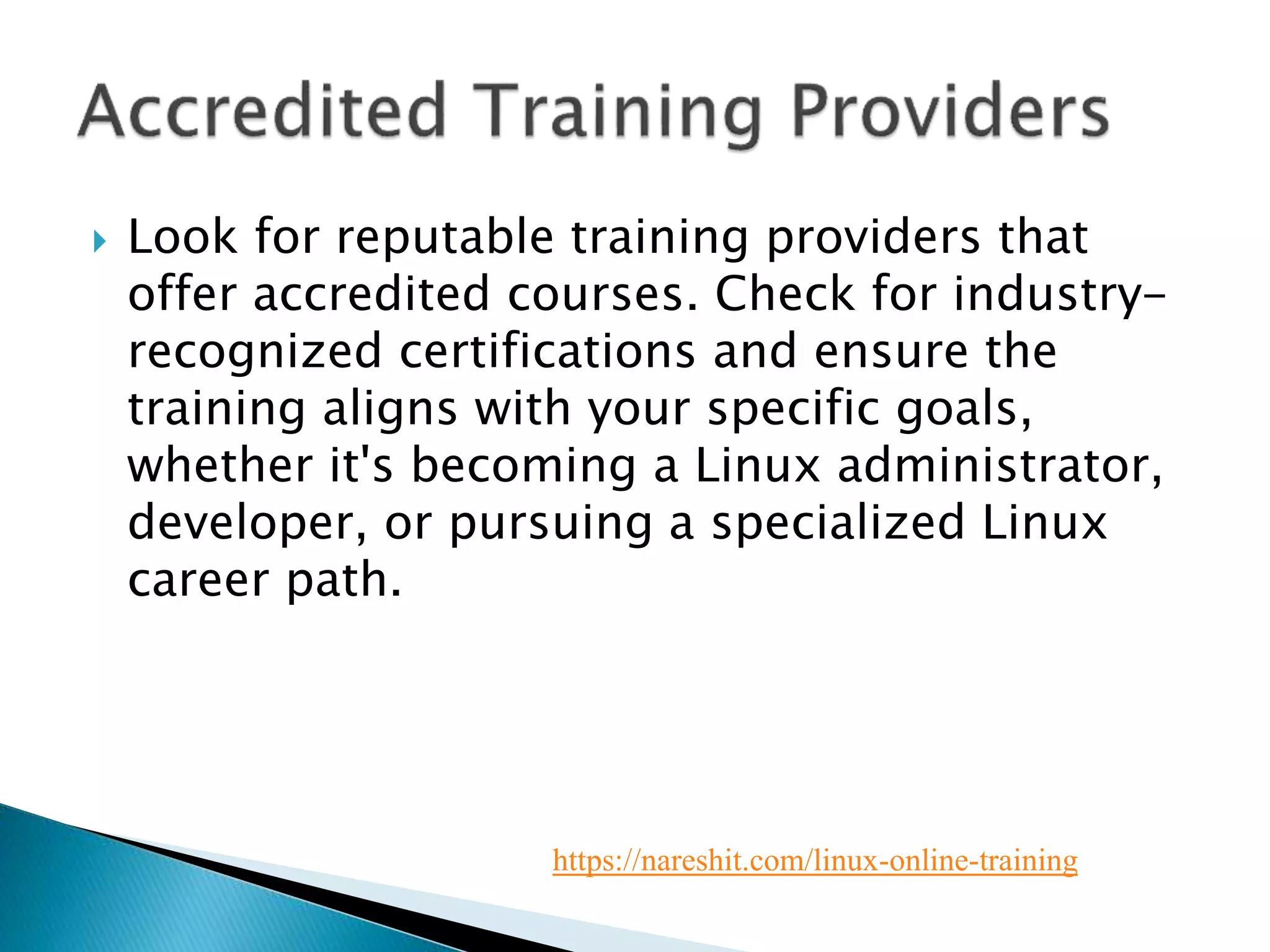  Look for reputable training providers that
offer accredited courses. Check for industry-
recognized certifications and ensure the
training aligns with your specific goals,
whether it's becoming a Linux administrator,
developer, or pursuing a specialized Linux
career path.
https://nareshit.com/linux-online-training
 