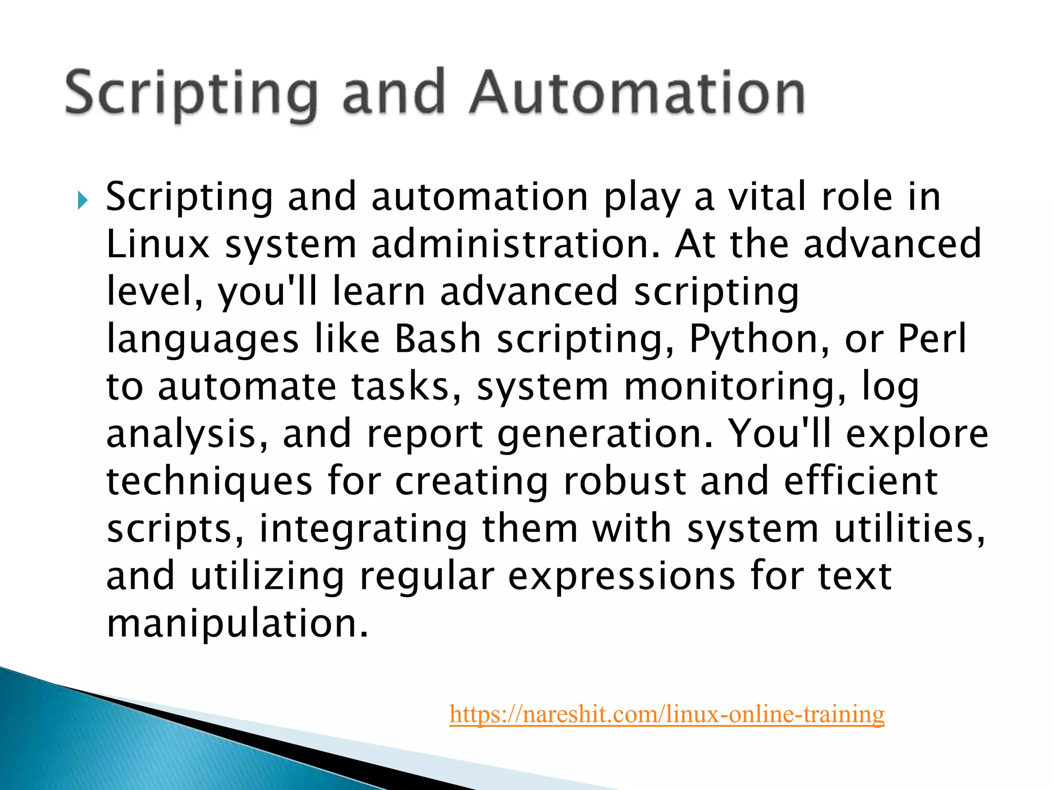  Scripting and automation play a vital role in
Linux system administration. At the advanced
level, you'll learn advanced scripting
languages like Bash scripting, Python, or Perl
to automate tasks, system monitoring, log
analysis, and report generation. You'll explore
techniques for creating robust and efficient
scripts, integrating them with system utilities,
and utilizing regular expressions for text
manipulation.
https://nareshit.com/linux-online-training
 