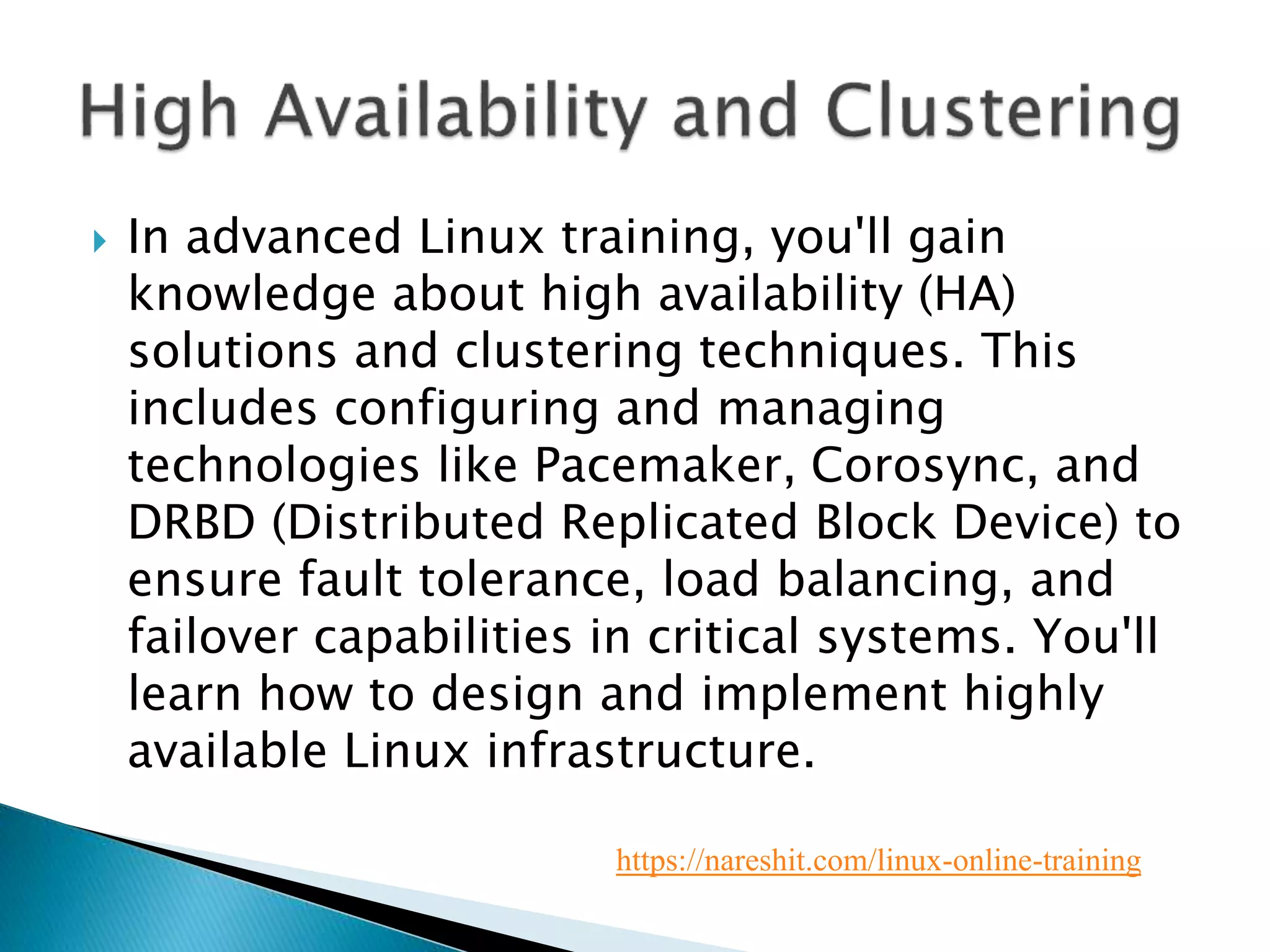  In advanced Linux training, you'll gain
knowledge about high availability (HA)
solutions and clustering techniques. This
includes configuring and managing
technologies like Pacemaker, Corosync, and
DRBD (Distributed Replicated Block Device) to
ensure fault tolerance, load balancing, and
failover capabilities in critical systems. You'll
learn how to design and implement highly
available Linux infrastructure.
https://nareshit.com/linux-online-training
 