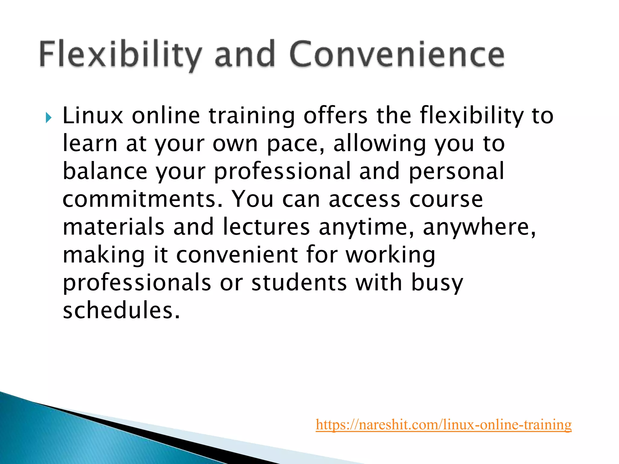  Linux online training offers the flexibility to
learn at your own pace, allowing you to
balance your professional and personal
commitments. You can access course
materials and lectures anytime, anywhere,
making it convenient for working
professionals or students with busy
schedules.
https://nareshit.com/linux-online-training
 