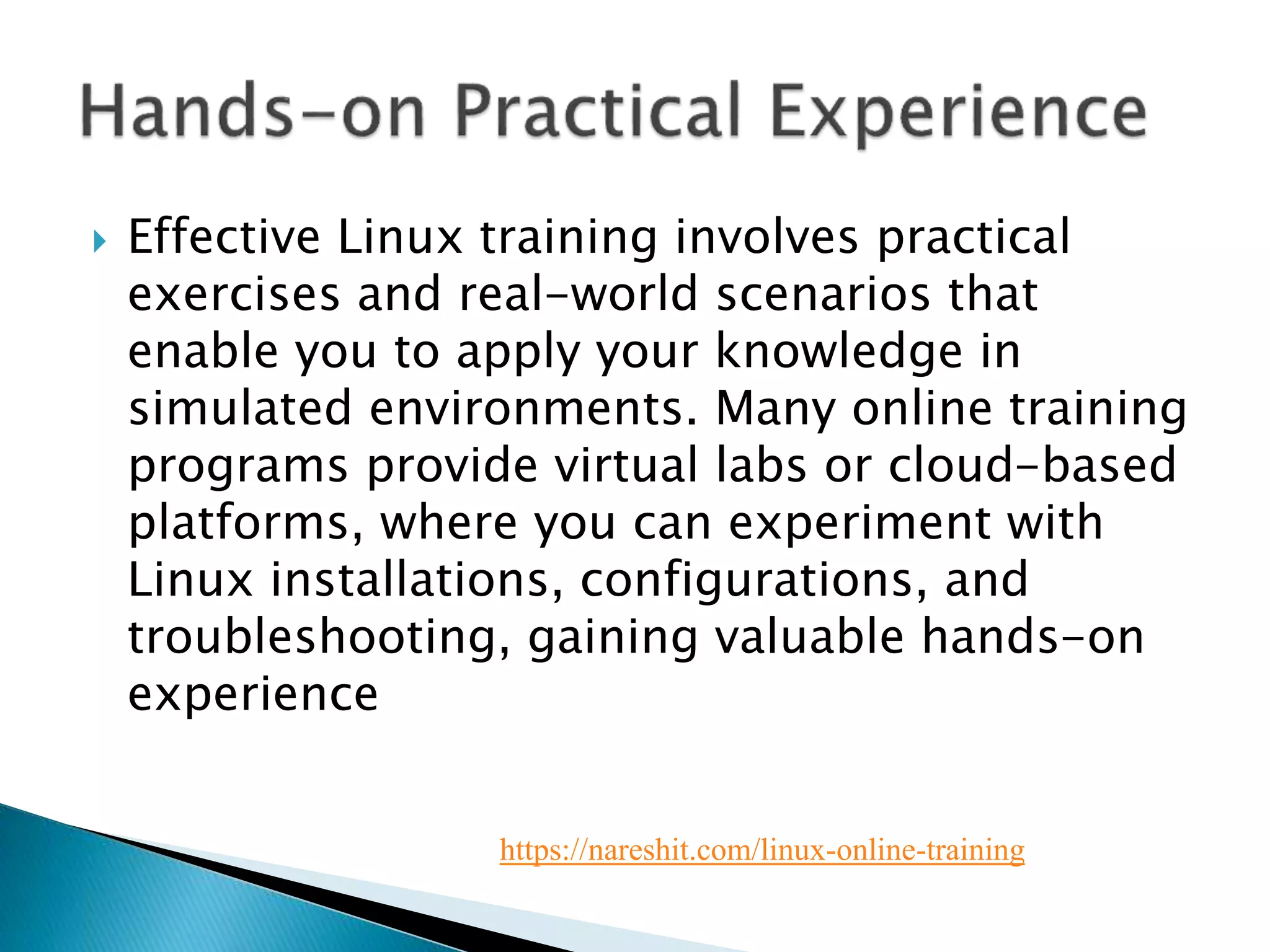  Effective Linux training involves practical
exercises and real-world scenarios that
enable you to apply your knowledge in
simulated environments. Many online training
programs provide virtual labs or cloud-based
platforms, where you can experiment with
Linux installations, configurations, and
troubleshooting, gaining valuable hands-on
experience
https://nareshit.com/linux-online-training
 