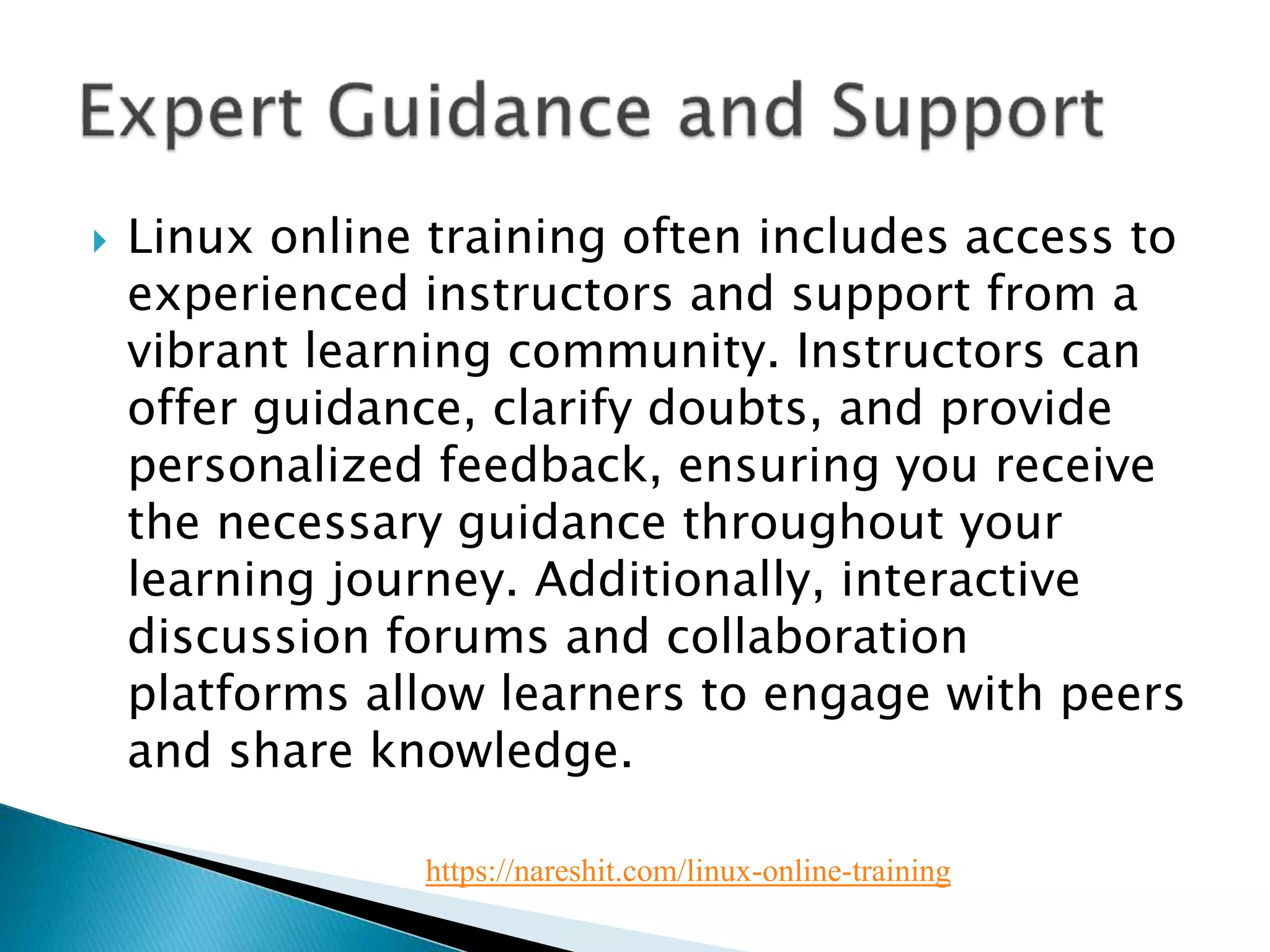  Linux online training often includes access to
experienced instructors and support from a
vibrant learning community. Instructors can
offer guidance, clarify doubts, and provide
personalized feedback, ensuring you receive
the necessary guidance throughout your
learning journey. Additionally, interactive
discussion forums and collaboration
platforms allow learners to engage with peers
and share knowledge.
https://nareshit.com/linux-online-training
 