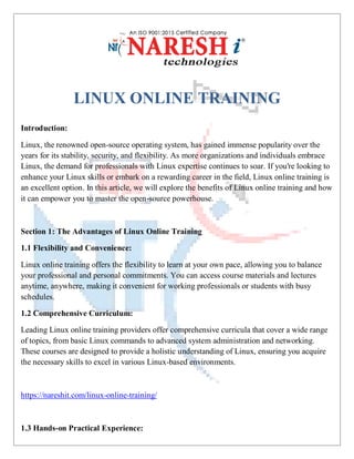 LINUX ONLINE TRAINING
Introduction:
Linux, the renowned open-source operating system, has gained immense popularity over the
years for its stability, security, and flexibility. As more organizations and individuals embrace
Linux, the demand for professionals with Linux expertise continues to soar. If you're looking to
enhance your Linux skills or embark on a rewarding career in the field, Linux online training is
an excellent option. In this article, we will explore the benefits of Linux online training and how
it can empower you to master the open-source powerhouse.
Section 1: The Advantages of Linux Online Training
1.1 Flexibility and Convenience:
Linux online training offers the flexibility to learn at your own pace, allowing you to balance
your professional and personal commitments. You can access course materials and lectures
anytime, anywhere, making it convenient for working professionals or students with busy
schedules.
1.2 Comprehensive Curriculum:
Leading Linux online training providers offer comprehensive curricula that cover a wide range
of topics, from basic Linux commands to advanced system administration and networking.
These courses are designed to provide a holistic understanding of Linux, ensuring you acquire
the necessary skills to excel in various Linux-based environments.
https://nareshit.com/linux-online-training/
1.3 Hands-on Practical Experience:
 