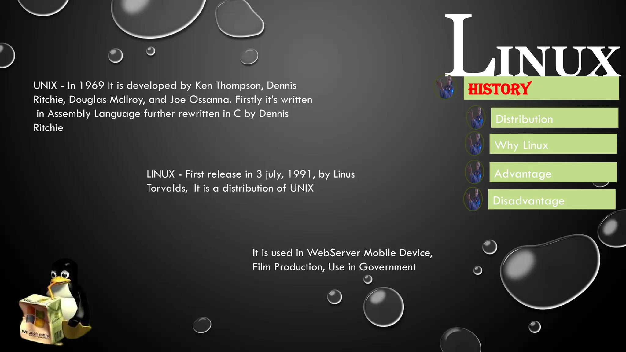 LINUX
Advantage
Disadvantage
Distribution
Why Linux
History
LINUX - First release in 3 july, 1991, by Linus
Torvalds, It is a distribution of UNIX
UNIX - In 1969 It is developed by Ken Thompson, Dennis
Ritchie, Douglas McIlroy, and Joe Ossanna. Firstly it’s written
in Assembly Language further rewritten in C by Dennis
Ritchie
It is used in WebServer Mobile Device,
Film Production, Use in Government
 