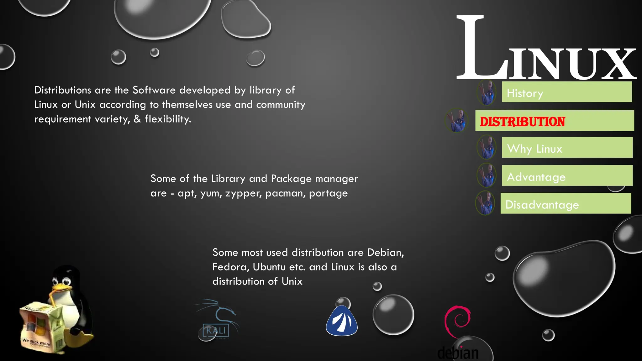 It is used in WebServer Mobile Device,
Film Production, Use in Government
First release in 3 july, 1991, by Linus
Torvalds, It is a distribution of UNIX
UNIX - In 1969 It is developed by Ken Thompson, Dennis Ritchie,
Douglas McIlroy, and Joe Ossanna.It is written in Assembly Language
rewritten in C by Dennis Ritchie
History
LINUX
Advantage
Disadvantage
Distribution
Why Linux
Some of the Library and Package manager
are - apt, yum, zypper, pacman, portage
Distributions are the Software developed by library of
Linux or Unix according to themselves use and community
requirement variety, & flexibility.
Some most used distribution are Debian,
Fedora, Ubuntu etc. and Linux is also a
distribution of Unix
 