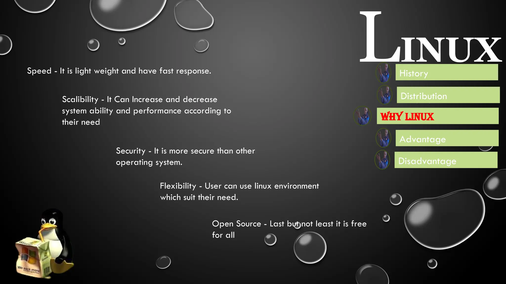LINUX
Advantage
Disadvantage
Scalibility - It Can Increase and decrease
system ability and performance according to
their need
Speed - It is light weight and have fast response.
Security - It is more secure than other
operating system.
History
Flexibility - User can use linux environment
which suit their need.
Open Source - Last but not least it is free
for all
Some of the Library and Package manager are - apt,
yum, zypper, pacman, portage
Distributions are the Software developed by library oof Linux or
Unix according to themselves use and community requirement
variety flexibility.
Some most used distribution are Debian, Fedora,
Ubuntu etc. and Linux is also a distribution of Unix
Distribution
Booting - It’s used to boot fast
Why Linux
 