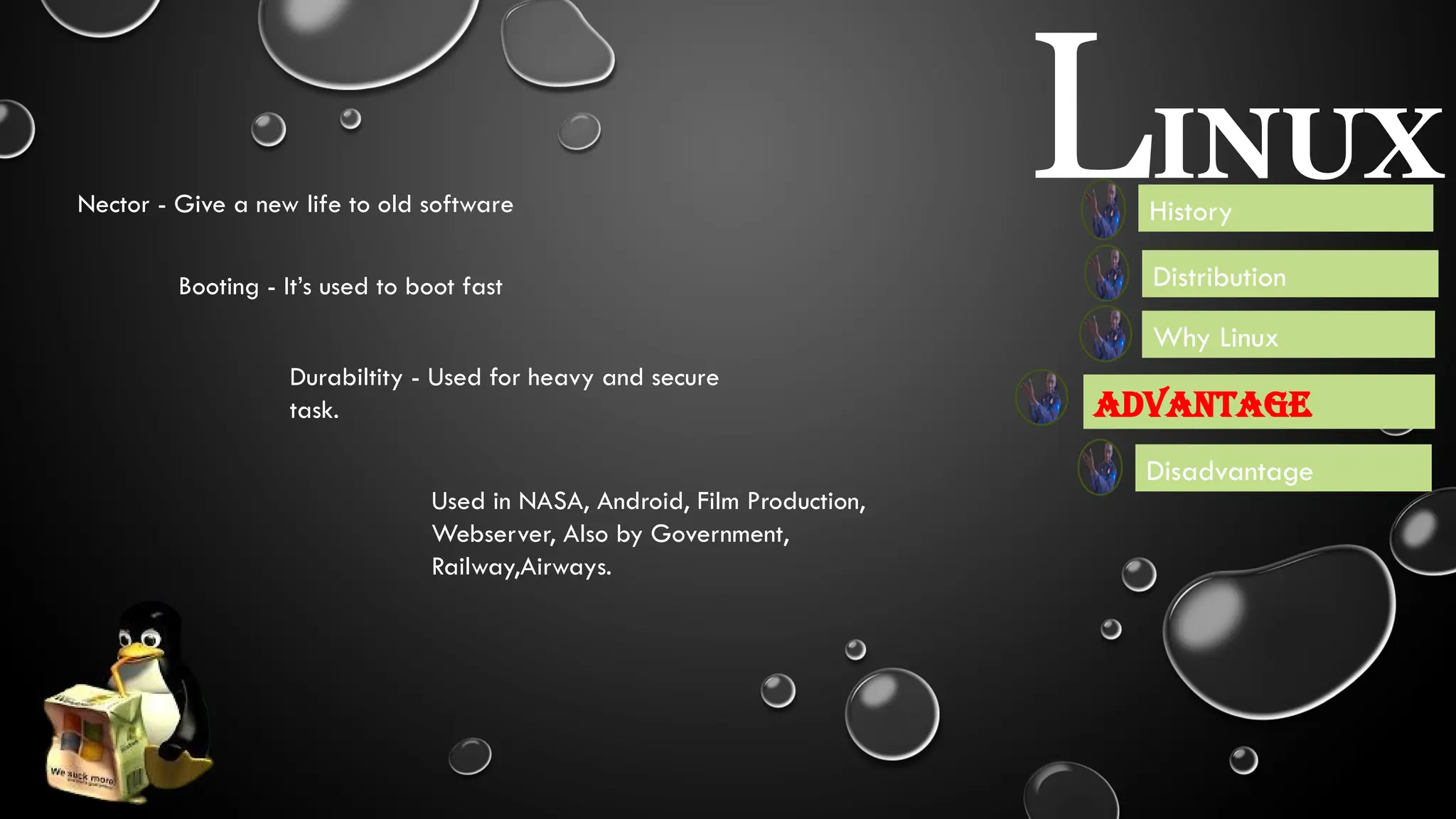 LINUX
Advantage
Disadvantage
Booting - It’s used to boot fast
Nector - Give a new life to old software
Durabiltity - Used for heavy and secure
task.
History
Distribution
Used in NASA, Android, Film Production,
Webserver, Also by Government,
Railway,Airways.
Scalibility - It Can Increase and decrease system
ability and performance according to their need
Speed - It is light weight and have fast
response.
Security - It is more secure than
other operating system.
Flexibility - User can use linux
enviranment which suit theior need.
Open Source - Last but not
least it is free for all
Why Linux
 