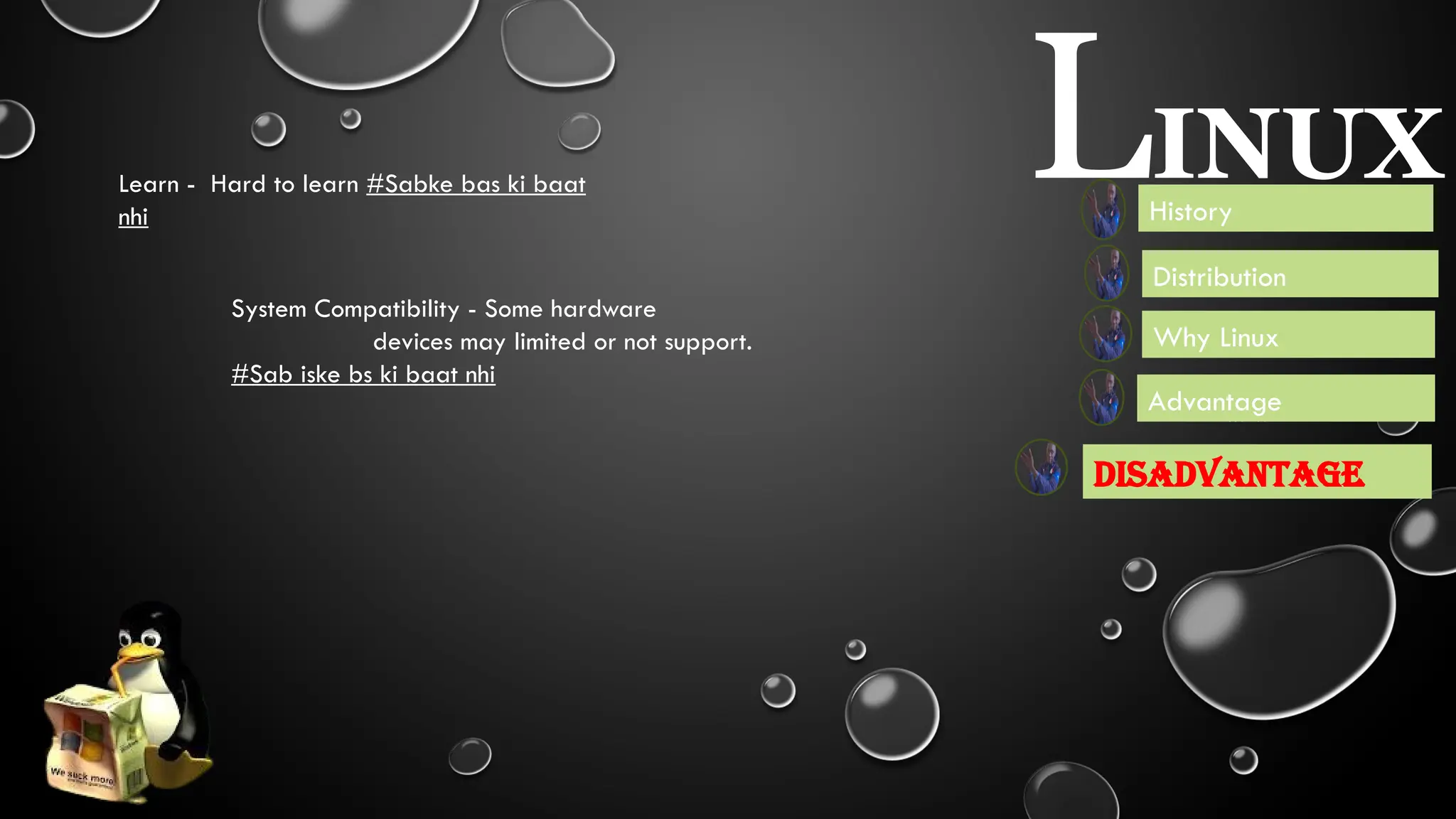 Disadvantage
LINUX
Why Linux
History
Distribution
System Compatibility - Some hardware
devices may limited or not support.
#Sab iske bs ki baat nhi
Learn - Hard to learn #Sabke bas ki baat
nhi
Booting - It’s used to
boot fast
Nector - Give a new life to
old software
Durabiltity - Used for
heavy and secure task.
Used in NASA, Android, Film
Production, Webserver, Also by
Government, Railway,Airways.
Advantage
 