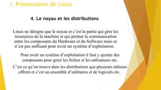 Linux ne désigne que le noyau et c’est la partie qui gère les
ressources de la machine et qui permet la communication
entre les composants du Hardware et du Software mais ce
n’est pas suffisant pour avoir un système d’exploitation.
I. Présentation de Linux
4. Le noyau et les distributions
Pour avoir un système d’exploitation il faut y ajouter des
composants pour gérer les fichier et les utilisateurs etc.
C’est ce qu’on trouve dans les distributions que plusieurs éditeurs
offrent et c’est un ensemble d’utilitaires et de logiciels etc.
 