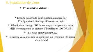 II. Installation de Linux
1. En machine virtuel
 Ensuite passer a la configuration en allant sur
Configuration>Stockage>Contrôleur : sata.
 Sélectionner l’image ISO de votre système que vous avez
déjà télécharger ou un support d’installation (DVD,USB).
 Puis vous appuyiez sur OK.
 Démarrez votre machine en appuyant sur le bouton Démarrer
dans le VM.
 