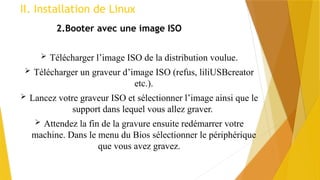 II. Installation de Linux
2.Booter avec une image ISO
 Télécharger l’image ISO de la distribution voulue.
 Télécharger un graveur d’image ISO (refus, liliUSBcreator
etc.).
 Lancez votre graveur ISO et sélectionner l’image ainsi que le
support dans lequel vous allez graver.
 Attendez la fin de la gravure ensuite redémarrer votre
machine. Dans le menu du Bios sélectionner le périphérique
que vous avez gravez.
 