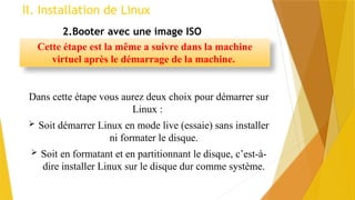 II. Installation de Linux
2.Booter avec une image ISO
Cette étape est la même a suivre dans la machine
virtuel après le démarrage de la machine.
Dans cette étape vous aurez deux choix pour démarrer sur
Linux :
 Soit démarrer Linux en mode live (essaie) sans installer
ni formater le disque.
 Soit en formatant et en partitionnant le disque, c’est-à-
dire installer Linux sur le disque dur comme système.
 