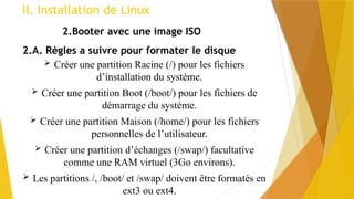 II. Installation de Linux
2.Booter avec une image ISO
2.A. Règles a suivre pour formater le disque
 Créer une partition Racine (/) pour les fichiers
d’installation du système.
 Créer une partition Boot (/boot/) pour les fichiers de
démarrage du système.
 Créer une partition Maison (/home/) pour les fichiers
personnelles de l’utilisateur.
 Créer une partition d’échanges (/swap/) facultative
comme une RAM virtuel (3Go environs).
 Les partitions /, /boot/ et /swap/ doivent être formatés en
ext3 ou ext4.
 
