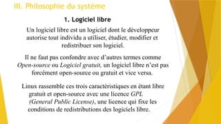 III. Philosophie du système
1. Logiciel libre
Il ne faut pas confondre avec d’autres termes comme
Open-source ou Logiciel gratuit, un logiciel libre n’est pas
forcément open-source ou gratuit et vice versa.
Un logiciel libre est un logiciel dont le développeur
autorise tout individu a utiliser, étudier, modifier et
redistribuer son logiciel.
Linux rassemble ces trois caractéristiques en étant libre
gratuit et open-source avec une licence GPL
(General Public License), une licence qui fixe les
conditions de redistributions des logiciels libre.
 