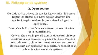 III. Philosophie du système
2. Open-source
Ou code source ouvert, désigne les logiciels dont la licence
respect les critères de l’Open Source Initiative, une
organisation qui travail sur la promotion des logiciels
open-source.
Donc, c’est le libre accès au code source, sa modification
et sa redistribution.
Cette critère c’est la première qu’on trouve sur Linux et
c’est l’un de ces points forts, grâce à la liberté d’accès à
son code source, plusieurs communautés se sont créer et
ils travaillent dur pour assuré la sécurité, l’optimisation et
le bon fonctionnement du système.
 