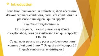  Introduction
Pour faire fonctionner un ordinateur, il est nécessaire
d’avoir certaines conditions, parmi ces conditions : la
présence d’un logiciel qu’on appelle
« Système d’exploitation ».
De nos jours, il existe plusieurs systèmes
d’exploitation, nous on s’intéresse à un qui s’appelle
LINUX.
Ce qui nous pousse a se poser quelques questions
comme c’est quoi Linux ? De quoi est-il composé ?
Et quels sont ces caractéristiques ?
 