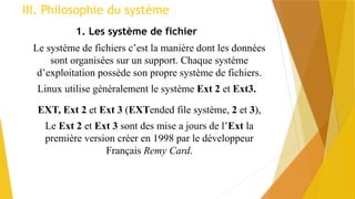 III. Philosophie du système
1. Les système de fichier
Le système de fichiers c’est la manière dont les données
sont organisées sur un support. Chaque système
d’exploitation possède son propre système de fichiers.
Linux utilise généralement le système Ext 2 et Ext3.
EXT, Ext 2 et Ext 3 (EXTended file système, 2 et 3),
Le Ext 2 et Ext 3 sont des mise a jours de l’Ext la
première version créer en 1998 par le développeur
Français Remy Card.
 