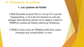 III. Philosophie du système
1. Les système de fichier
L’Ext 2 possède un point fort et c’est qu’il n’a pas de
fragmentation, c’est-à-dire les données ne sont pas
partager dans plusieurs parties sur le support comme le
NTFS (le système de fichiers utilisé par Windows).
L’Ext3, la mise à jour de l’Ext2 possède deux autres
avantages que son précédent, ce sont :
 