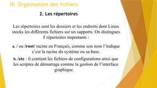 2. Les répertoires
Les répertoires sont les dossiers et les endroits dont Linux
stocks les différents fichiers sur un supports. On distingues
5 répertoires importants :
a. / ou /root/ racine en Français, comme son nom l’indique
c’est la racine du système ou sa base.
b. /etc : il contient les fichiers de configurations ainsi que
les scriptes de démarrage comme la gestion de l’interface
graphique.
IV. Organisation des fichiers
 