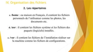 2. Les répertoires
c. /home : ou maison en Français, il contient les fichiers
personnels de l’utilisateur comme les photos, les
documents etc.
d. /usr : il contient les fichiers système et les fichiers des
paquets (logiciels) installés.
e. /var : il contient les fichiers de l’installation réaliser sur
la machine comme les fichiers de configurations.
IV. Organisation des fichiers
 