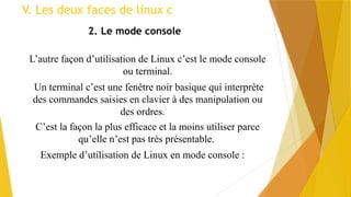 V. Les deux faces de linux c
2. Le mode console
L’autre façon d’utilisation de Linux c’est le mode console
ou terminal.
Un terminal c’est une fenêtre noir basique qui interprète
des commandes saisies en clavier à des manipulation ou
des ordres.
C’est la façon la plus efficace et la moins utiliser parce
qu’elle n’est pas très présentable.
Exemple d’utilisation de Linux en mode console :
 